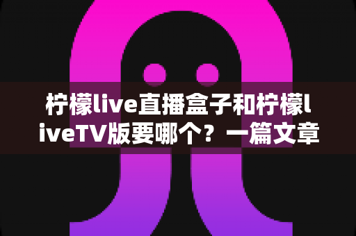 柠檬live直播盒子和柠檬liveTV版要哪个?一篇文章帮你彻底搞懂版本差异与最佳选择 柠檬live直播盒子和柠檬liveTV版要哪个?一篇文章帮你彻底搞懂版本差异与最佳选择
