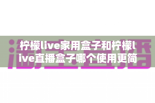 柠檬live家用盒子和柠檬live直播盒子哪个使用更简单?深度评测与选购指南帮你一次搞懂 柠檬live家用盒子和柠檬live直播盒子哪个使用更简单?深度评测与选购指南帮你一次搞懂