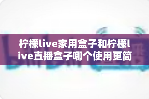 柠檬live家用盒子和柠檬live直播盒子哪个使用更简单?深度评测与选购指南帮你一次搞懂 柠檬live家用盒子和柠檬live直播盒子哪个使用更简单?深度评测与选购指南帮你一次搞懂
