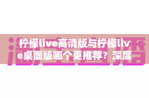 柠檬live高清版与柠檬live桌面版哪个更推荐？深度对比解析帮你选出最适合自己的版本