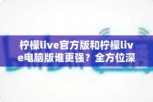 柠檬live官方版和柠檬live电脑版谁更强？全方位深度对比评测与实用选择指南