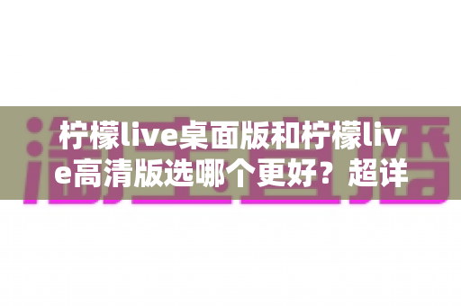 柠檬live桌面版和柠檬live高清版选哪个更好？超详细对比评测助你一步到位选对版本