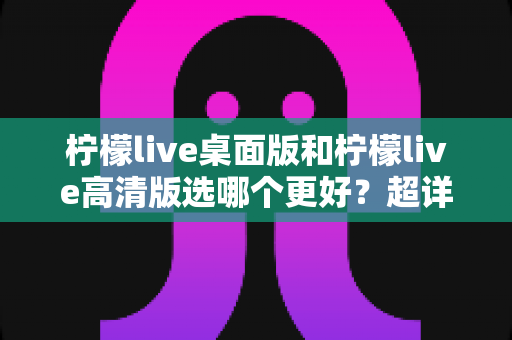 柠檬live桌面版和柠檬live高清版选哪个更好？超详细对比评测助你一步到位选对版本