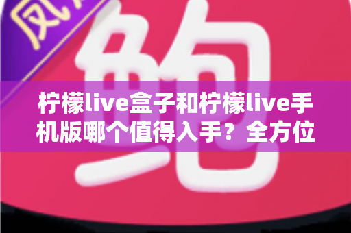 柠檬live盒子和柠檬live手机版哪个值得入手？全方位对比分析与选购指南