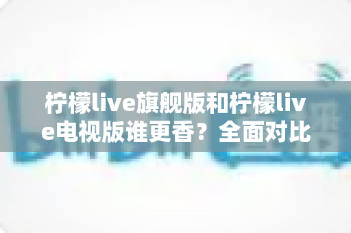 柠檬live旗舰版和柠檬live电视版谁更香？全面对比助你选对版本不踩坑