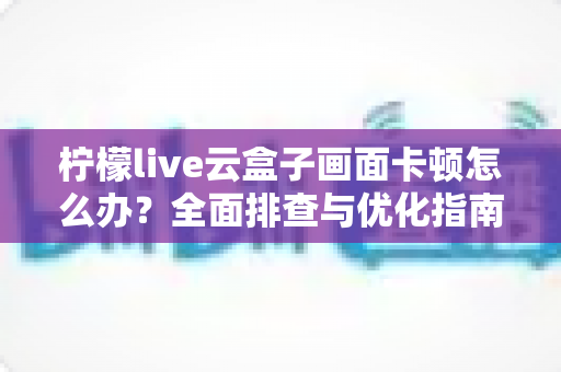 柠檬live云盒子画面卡顿怎么办？全面排查与优化指南，助您轻松恢复流畅观影体验