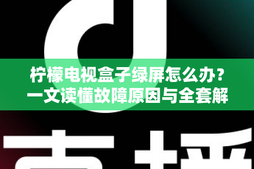 柠檬电视盒子绿屏怎么办？一文读懂故障原因与全套解决方案