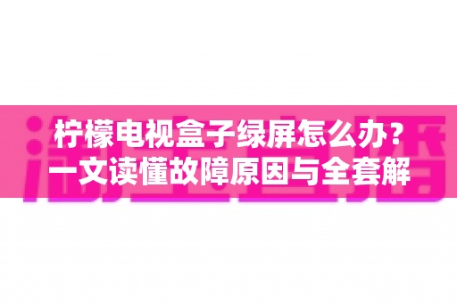 柠檬电视盒子绿屏怎么办？一文读懂故障原因与全套解决方案