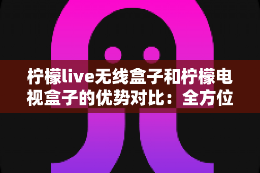 柠檬live无线盒子和柠檬电视盒子的优势对比：全方位解析助你选出理想家庭影音设备
