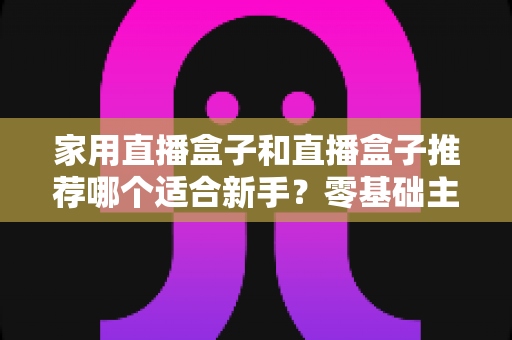 家用直播盒子和直播盒子推荐哪个适合新手？零基础主播选设备一站式指南
