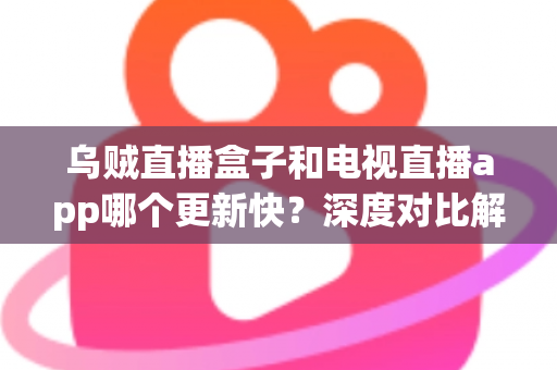 乌贼直播盒子和电视直播app哪个更新快？深度对比解析，帮你选对大屏直播方案