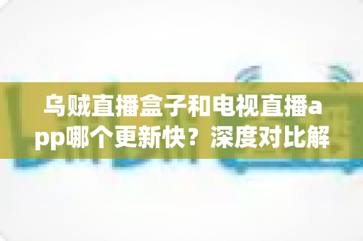 乌贼直播盒子和电视直播app哪个更新快？深度对比解析，帮你选对大屏直播方案