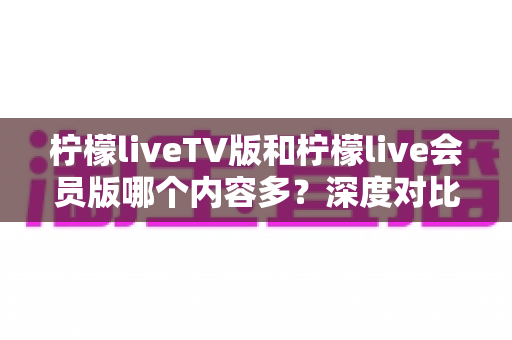 柠檬liveTV版和柠檬live会员版哪个内容多？深度对比解析助你选对版本不踩坑