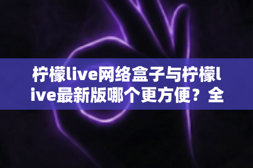 柠檬live网络盒子与柠檬live最新版哪个更方便？全方位对比解析与实用指南