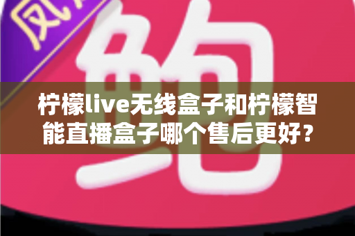 柠檬live无线盒子和柠檬智能直播盒子哪个售后更好？深度对比全解析，帮你避坑选对不后悔