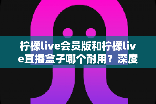 柠檬live会员版和柠檬live直播盒子哪个耐用？深度解析两大产品的使用寿命与选购指南