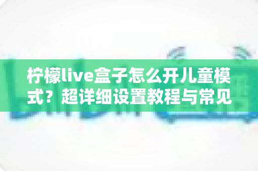柠檬live盒子怎么开儿童模式?超详细设置教程与常见问题全解析 柠檬live盒子怎么开儿童模式?超详细设置教程与常见问题全解析
