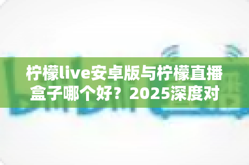 柠檬live安卓版与柠檬直播盒子哪个好？2025深度对比测评帮你选对直播工具