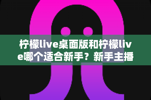 柠檬live桌面版和柠檬live哪个适合新手?新手主播全方位对比指南与实用选择建议 柠檬live桌面版和柠檬live哪个适合新手?新手主播全方位对比指南与实用选择建议