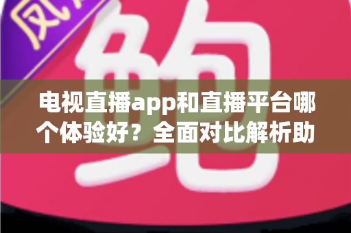 电视直播app和直播平台哪个体验好？全面对比解析助你选出最佳观看方案