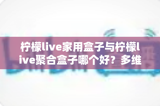 柠檬live家用盒子与柠檬live聚合盒子哪个好?多维度深度对比,帮你选对家庭观影神器 柠檬live家用盒子与柠檬live聚合盒子哪个好?多维度深度对比,帮你选对家庭观影神器