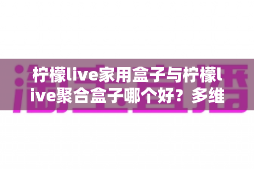 柠檬live家用盒子与柠檬live聚合盒子哪个好？多维度深度对比，帮你选对家庭观影神器