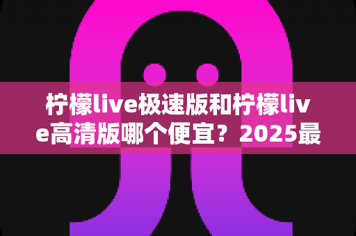 柠檬live极速版和柠檬live高清版哪个便宜?2025最新价格对比与省钱选购全攻略 柠檬live极速版和柠檬live高清版哪个便宜?2025最新价格对比与省钱选购全攻略