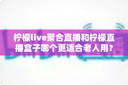 柠檬live聚合直播和柠檬直播盒子哪个更适合老人用?中老年用户最佳选择全面解析 柠檬live聚合直播和柠檬直播盒子哪个更适合老人用?中老年用户最佳选择全面解析