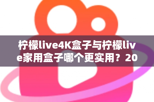 柠檬live4K盒子与柠檬live家用盒子哪个更实用？2025最新选购指南，看完不再纠结！