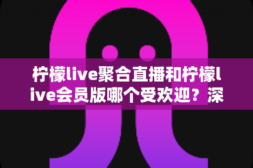 柠檬live聚合直播和柠檬live会员版哪个受欢迎？深度对比分析与选择指南