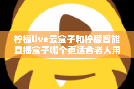 柠檬live云盒子和柠檬智能直播盒子哪个更适合老人用？两款电视盒子全方位对比，帮父母选出最省心的观影伙伴