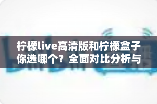 柠檬live高清版和柠檬盒子你选哪个？全面对比分析与选购指南助你轻松决策