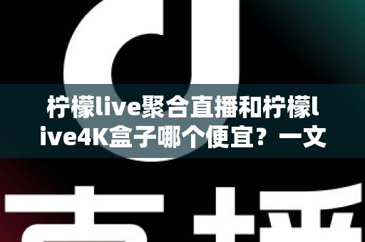 柠檬live聚合直播和柠檬live4K盒子哪个便宜？一文看懂两者价格差异与真实性价比