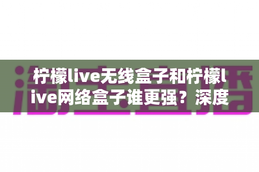 柠檬live无线盒子和柠檬live网络盒子谁更强?深度对比评测助你轻松选购 柠檬live无线盒子和柠檬live网络盒子谁更强?深度对比评测助你轻松选购
