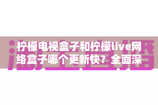 柠檬电视盒子和柠檬live网络盒子哪个更新快?全面深度对比解析,帮您选对电视盒子不踩坑 柠檬电视盒子和柠檬live网络盒子哪个更新快?全面深度对比解析,帮您选对电视盒子不踩坑