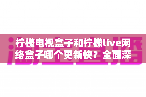 柠檬电视盒子和柠檬live网络盒子哪个更新快？全面深度对比解析，帮您选对电视盒子不踩坑
