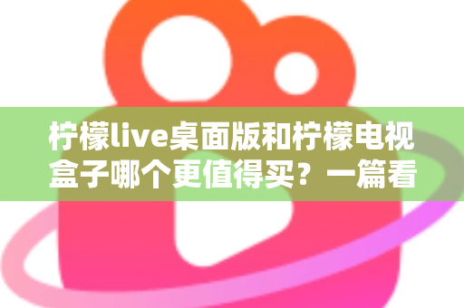 柠檬live桌面版和柠檬电视盒子哪个更值得买？一篇看懂的家庭大屏观影选购指南