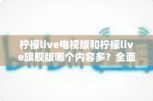 柠檬live电视版和柠檬live旗舰版哪个内容多？全面对比帮你选出更合适的版本