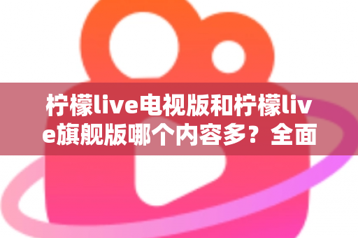 柠檬live电视版和柠檬live旗舰版哪个内容多？全面对比帮你选出更合适的版本