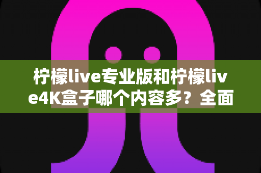 柠檬live专业版和柠檬live4K盒子哪个内容多？全面深度对比解析，帮你选对不选贵