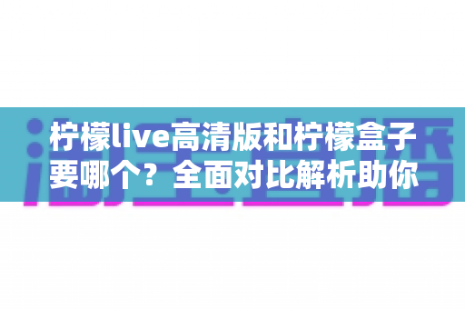 柠檬live高清版和柠檬盒子要哪个？全面对比解析助你轻松做出最佳选择
