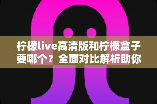 柠檬live高清版和柠檬盒子要哪个？全面对比解析助你轻松做出最佳选择