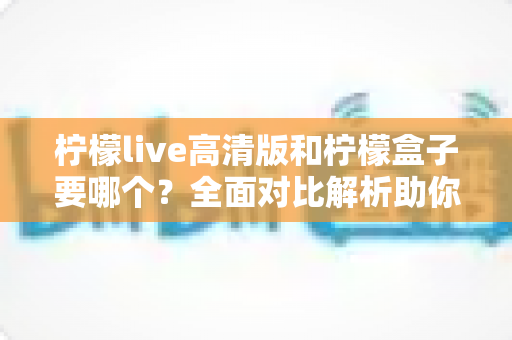 柠檬live高清版和柠檬盒子要哪个？全面对比解析助你轻松做出最佳选择