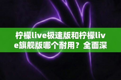柠檬live极速版和柠檬live旗舰版哪个耐用？全面深度对比评测，帮你找到更耐久稳定的使用选择