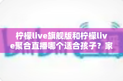 柠檬live旗舰版和柠檬live聚合直播哪个适合孩子？家长必读的选择指南与安全建议