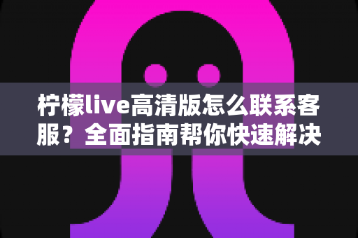 柠檬live高清版怎么联系客服？全面指南帮你快速解决使用难题