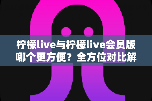 柠檬live与柠檬live会员版哪个更方便?全方位对比解析,帮你找到最适合的使用方案 柠檬live与柠檬live会员版哪个更方便?全方位对比解析,帮你找到最适合的使用方案