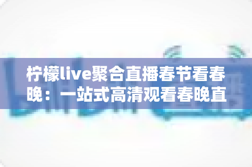 柠檬live聚合直播春节看春晚：一站式高清观看春晚直播的全新体验指南