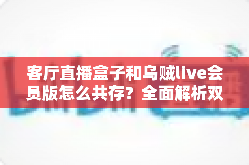 客厅直播盒子和乌贼live会员版怎么共存?全面解析双应用共存安装方案与优化技巧 客厅直播盒子和乌贼live会员版怎么共存?全面解析双应用共存安装方案与优化技巧