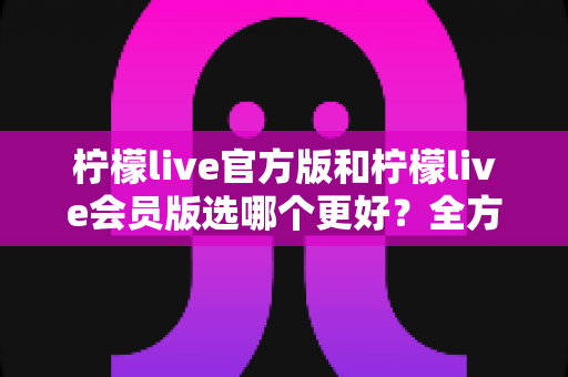 柠檬live官方版和柠檬live会员版选哪个更好?全方位对比分析与选择指南 柠檬live官方版和柠檬live会员版选哪个更好?全方位对比分析与选择指南